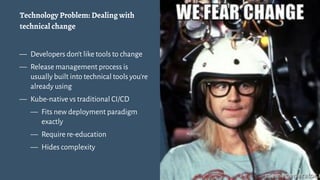 Technology Problem: Dealing with
technical change
— Developers don't like tools to change
— Release management process is
usually built into technical tools you're
already using
— Kube-native vs traditional CI/CD
— Fits new deployment paradigm
exactly
— Require re-education
— Hides complexity
8
 