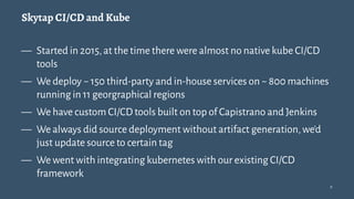 Skytap CI/CD and Kube
— Started in 2015,at the time there were almost no native kube CI/CD
tools
— We deploy ~ 150 third-party and in-house services on ~ 800 machines
running in 11 georgraphical regions
— We have custom CI/CD tools built on top of Capistrano and Jenkins
— We always did source deployment without artifact generation,we'd
just update source to certain tag
— We went with integrating kubernetes with our existing CI/CD
framework
9
 