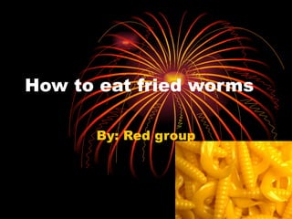 How to eat fried worms By: Red group 