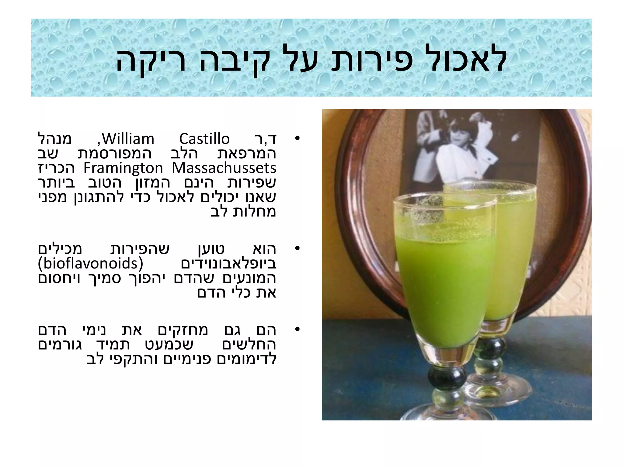 ‫לאכול פירות על קיבה ריקה‬
‫ד,ר ‪ ,William Castillo‬מנהל‬           ‫•‬
‫המרפאת הלב המפורסמת שב‬
‫‪ Framington Massachussets‬הכריז‬
‫שפירות הינם המזון הטוב ביותר‬
‫שאנו יכולים לאכול כדי להתגונן מפני‬
                        ‫מחלות לב‬

‫מכילים‬    ‫שהפירות‬    ‫טוען‬    ‫הוא‬     ‫•‬
‫(‪)bioflavonoids‬‬    ‫ביופלאבונוידים‬
‫המונעים שהדם יהפוך סמיך ויחסום‬
                     ‫את כלי הדם‬

‫הם גם מחזקים את נימי הדם‬             ‫•‬
‫שכמעט תמיד גורמים‬        ‫החלשים‬
      ‫לדימומים פנימיים והתקפי לב‬
 