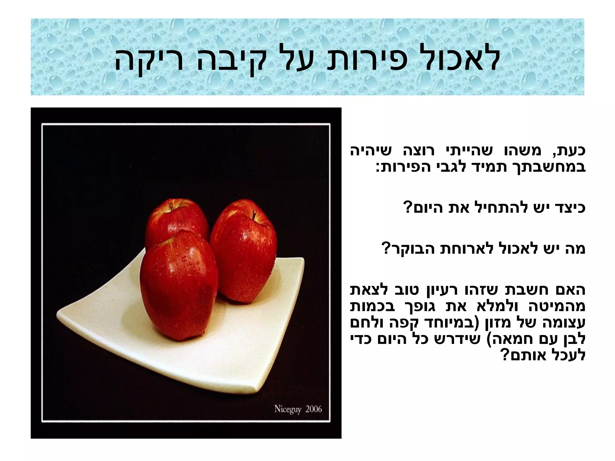 ‫לאכול פירות על קיבה ריקה‬

              ‫כעת, משהו שהייתי רוצה שיהיה‬
                 ‫במחשבתך תמיד לגבי הפירות:‬

                    ‫כיצד יש להתחיל את היום?‬

                 ‫מה יש לאכול לארוחת הבוקר?‬

              ‫האם חשבת שזהו רעיון טוב לצאת‬
              ‫מהמיטה ולמלא את גופך בכמות‬
              ‫עצומה של מזון (במיוחד קפה ולחם‬
              ‫לבן עם חמאה) שידרש כל היום כדי‬
                                  ‫לעכל אותם?‬
 