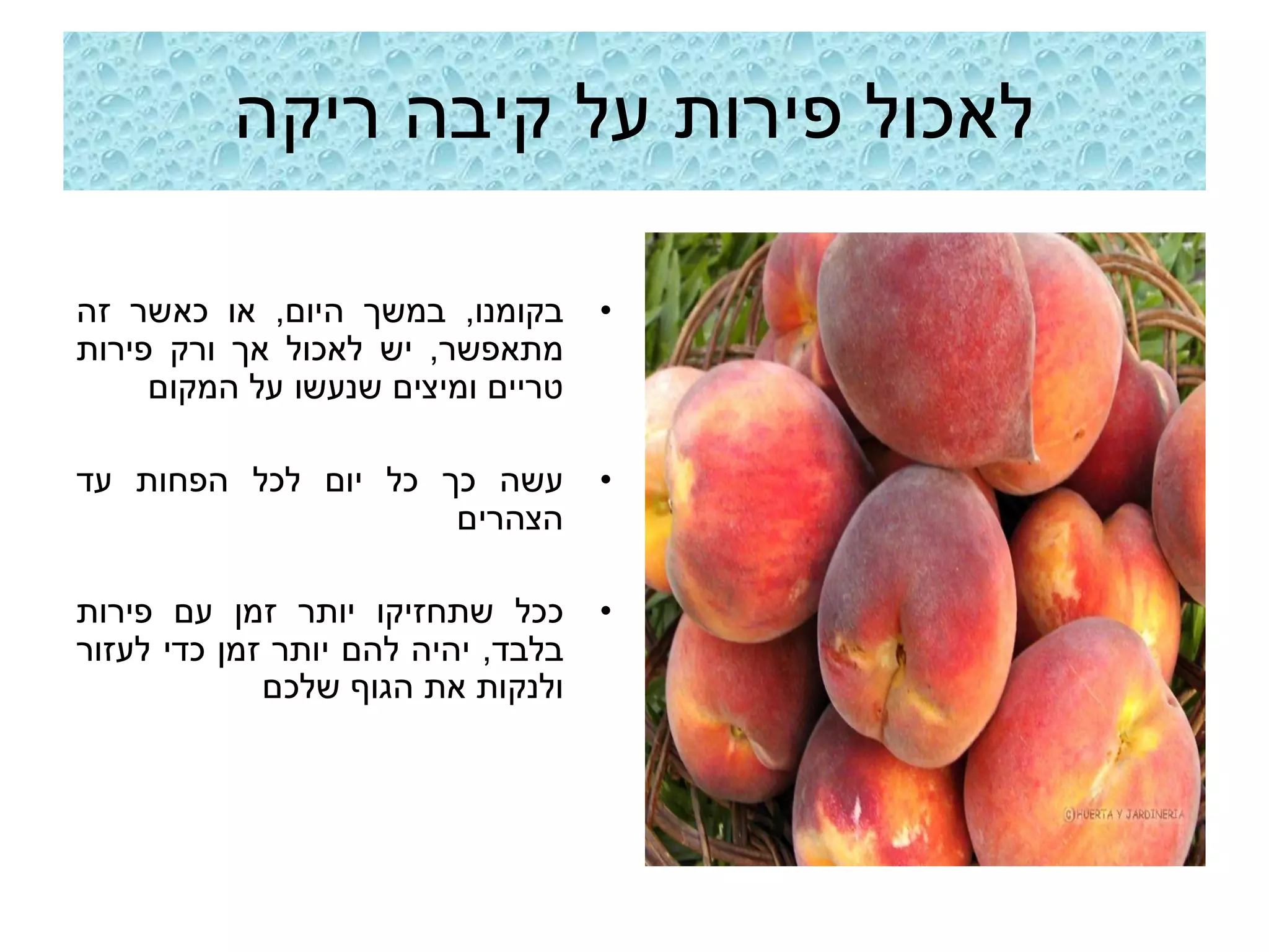 ‫לאכול פירות על קיבה ריקה‬

‫בקומנו, במשך היום, או כאשר זה‬       ‫•‬
‫מתאפשר, יש לאכול אך ורק פירות‬
     ‫טריים ומיצים שנעשו על המקום‬

‫עשה כך כל יום לכל הפחות עד‬          ‫•‬
                     ‫הצהרים‬

‫ככל שתחזיקו יותר זמן עם פירות‬       ‫•‬
‫בלבד, יהיה להם יותר זמן כדי לעזור‬
             ‫ולנקות את הגוף שלכם‬
 