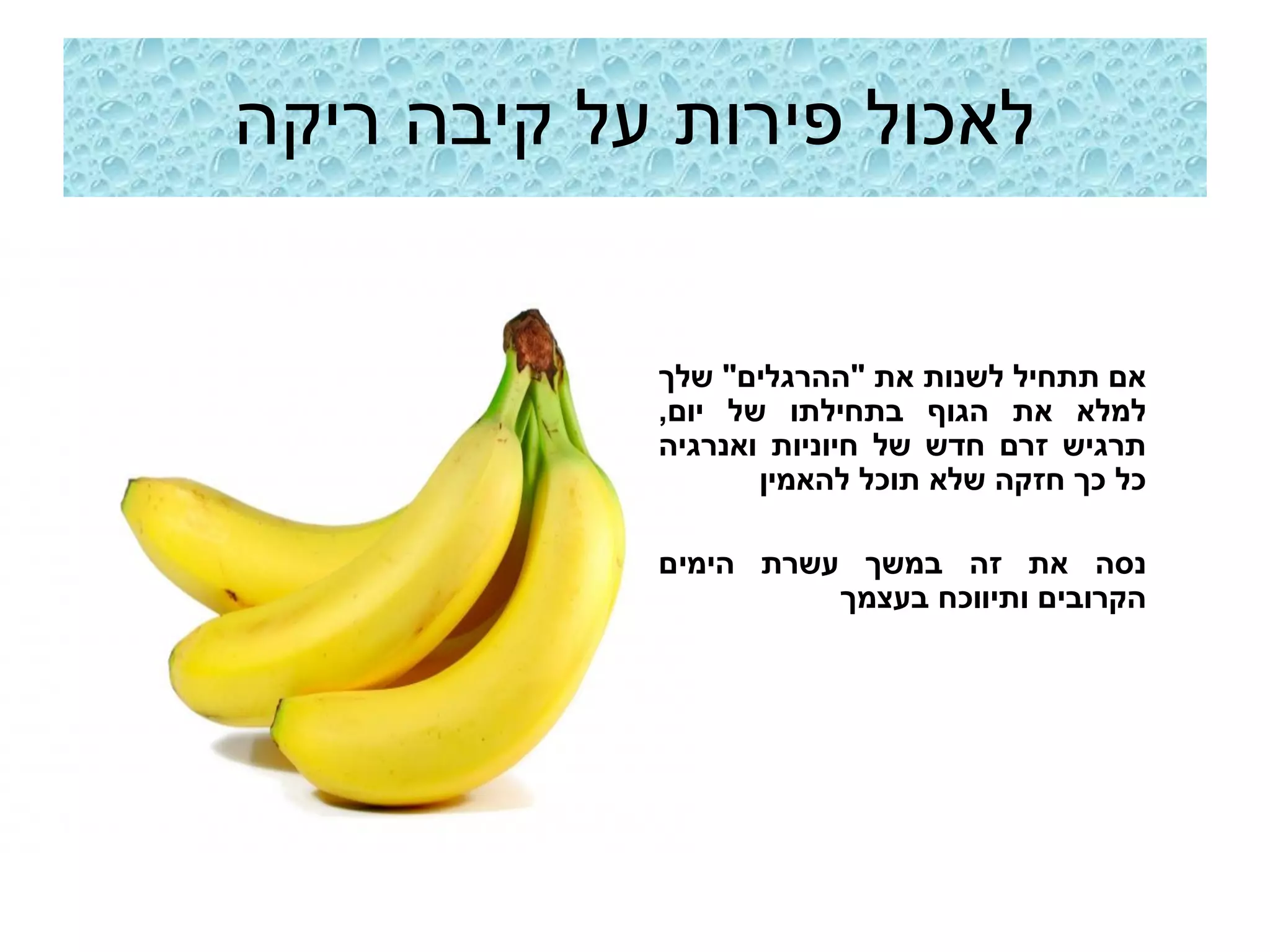 ‫לאכול פירות על קיבה ריקה‬


            ‫אם תתחיל לשנות את "ההרגלים" שלך‬
            ‫למלא את הגוף בתחילתו של יום,‬
            ‫תרגיש זרם חדש של חיוניות ואנרגיה‬
                   ‫כל כך חזקה שלא תוכל להאמין‬

            ‫נסה את זה במשך עשרת הימים‬
                      ‫הקרובים ותיווכח בעצמך‬
 