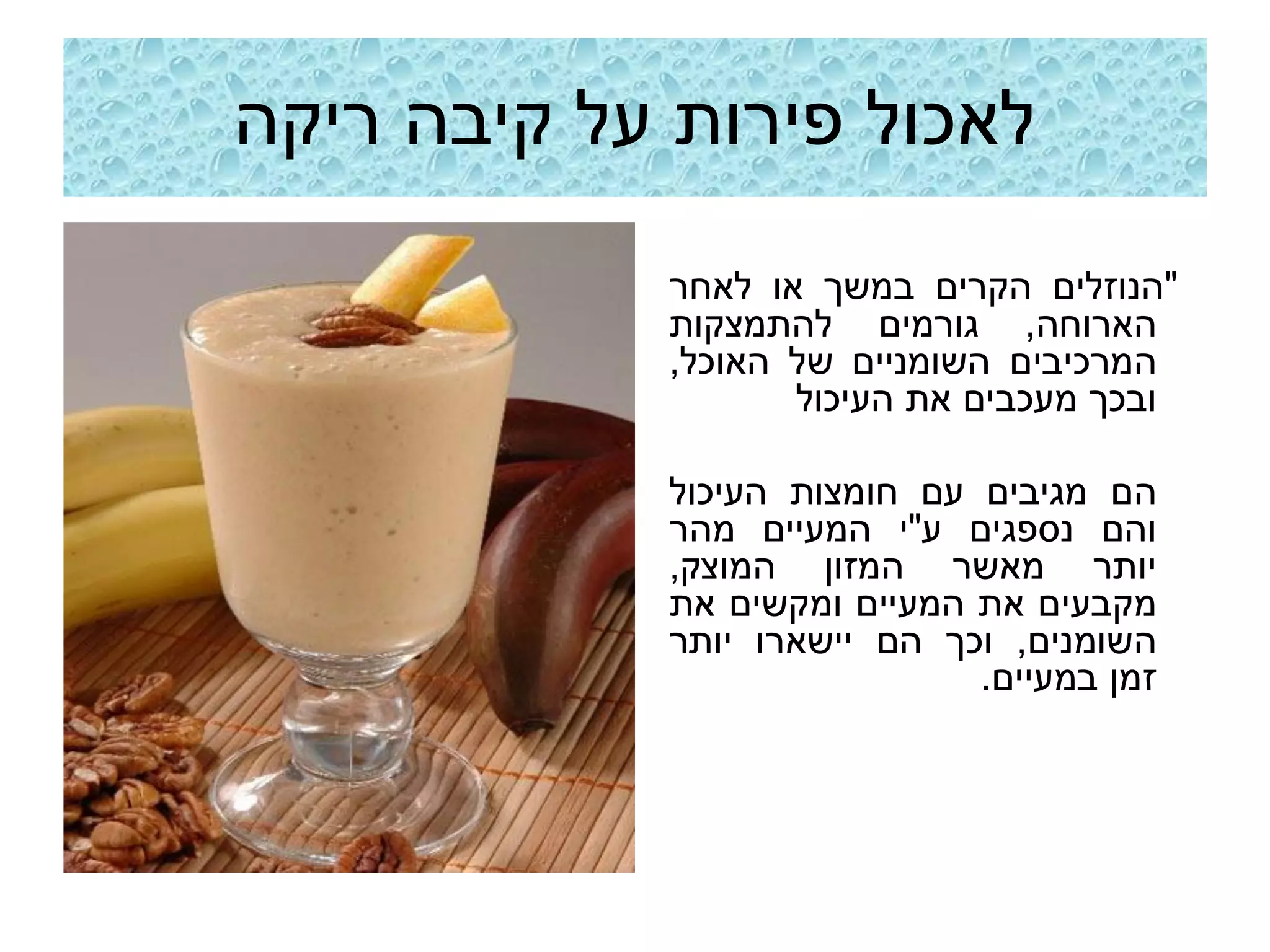 ‫לאכול פירות על קיבה ריקה‬
             ‫"הנוזלים הקרים במשך או לאחר‬
             ‫הארוחה, גורמים להתמצקות‬
             ‫המרכיבים השומניים של האוכל,‬
                    ‫ובכך מעכבים את העיכול‬

             ‫הם מגיבים עם חומצות העיכול‬
             ‫והם נספגים ע"י המעיים מהר‬
             ‫יותר מאשר המזון המוצק,‬
             ‫מקבעים את המעיים ומקשים את‬
             ‫השומנים, וכך הם יישארו יותר‬
                              ‫זמן במעיים.‬
 