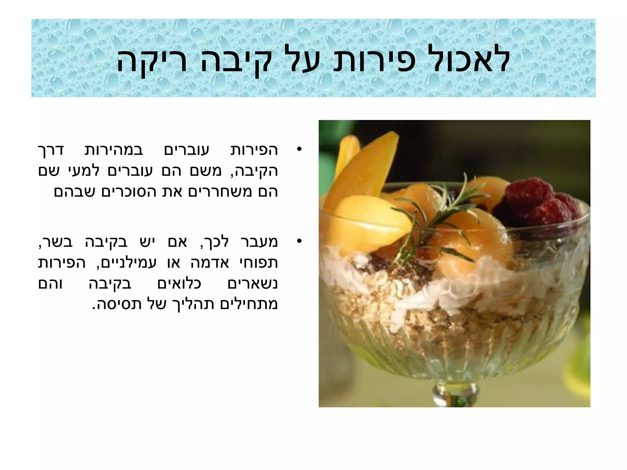 ‫לאכול פירות על קיבה ריקה‬

‫הפירות עוברים במהירות דרך‬        ‫•‬
‫הקיבה, משם הם עוברים למעי שם‬
  ‫הם משחררים את הסוכרים שבהם‬

‫מעבר לכך, אם יש בקיבה בשר,‬       ‫•‬
‫תפוחי אדמה או עמילניים, הפירות‬
‫נשארים כלואים בקיבה והם‬
       ‫מתחילים תהליך של תסיסה.‬
 