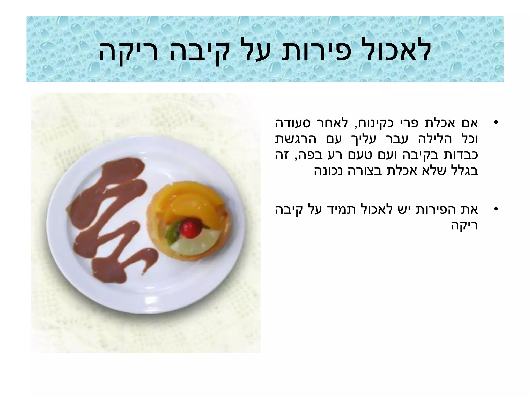 ‫לאכול פירות על קיבה ריקה‬

            ‫אם אכלת פרי כקינוח, לאחר סעודה‬    ‫•‬
            ‫וכל הלילה עבר עליך עם הרגשת‬
            ‫כבדות בקיבה ועם טעם רע בפה, זה‬
                  ‫בגלל שלא אכלת בצורה נכונה‬

            ‫את הפירות יש לאכול תמיד על קיבה‬   ‫•‬
                                       ‫ריקה‬
 