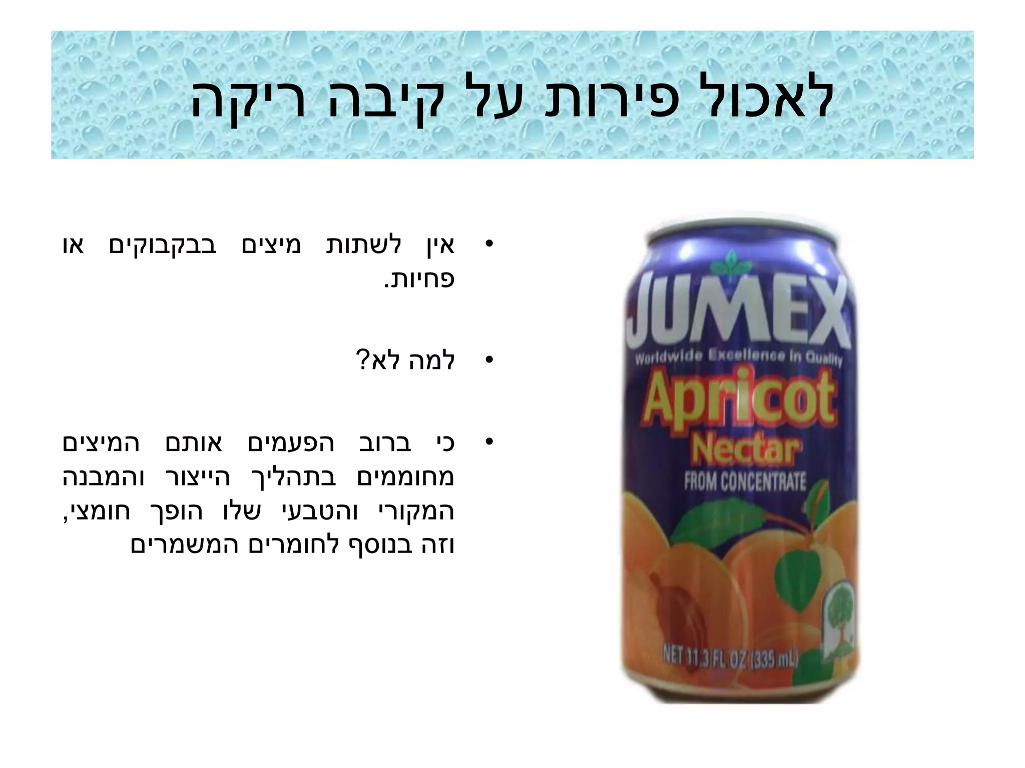 ‫לאכול פירות על קיבה ריקה‬

‫אין לשתות מיצים בבקבוקים או‬       ‫•‬
                      ‫פחיות.‬

                       ‫למה לא?‬    ‫•‬

‫כי ברוב הפעמים אותם המיצים‬        ‫•‬
‫מחוממים בתהליך הייצור והמבנה‬
‫המקורי והטבעי שלו הופך חומצי,‬
      ‫וזה בנוסף לחומרים המשמרים‬
 
