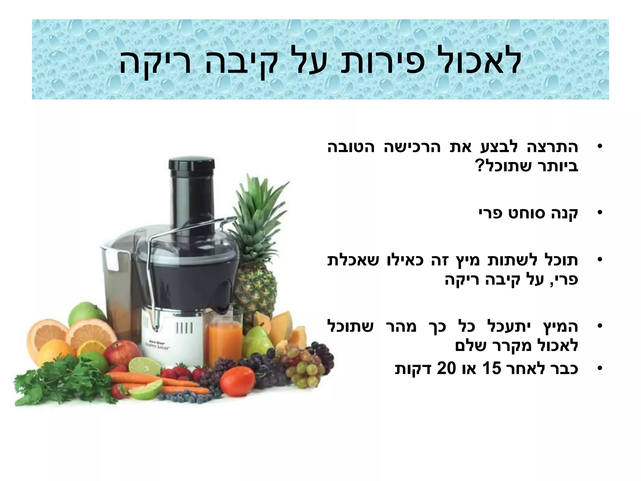 ‫לאכול פירות על קיבה ריקה‬

            ‫התרצה לבצע את הרכישה הטובה‬       ‫•‬
                           ‫ביותר שתוכל?‬

                              ‫קנה סוחט פרי‬   ‫•‬

            ‫תוכל לשתות מיץ זה כאילו שאכלת‬    ‫•‬
                         ‫פרי, על קיבה ריקה‬

            ‫המיץ יתעכל כל כך מהר שתוכל‬       ‫•‬
                          ‫לאכול מקרר שלם‬
                   ‫כבר לאחר 51 או 02 דקות‬    ‫•‬
 