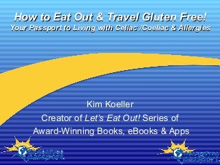 How to Eat Out & Travel Gluten Free!How to Eat Out & Travel Gluten Free!
Your Passport to Living with Celiac /Coeliac & AllergiesYour Passport to Living with Celiac /Coeliac & Allergies
Kim Koeller
Creator of Let’s Eat Out! Series of
Award-Winning Books, eBooks & Apps
 