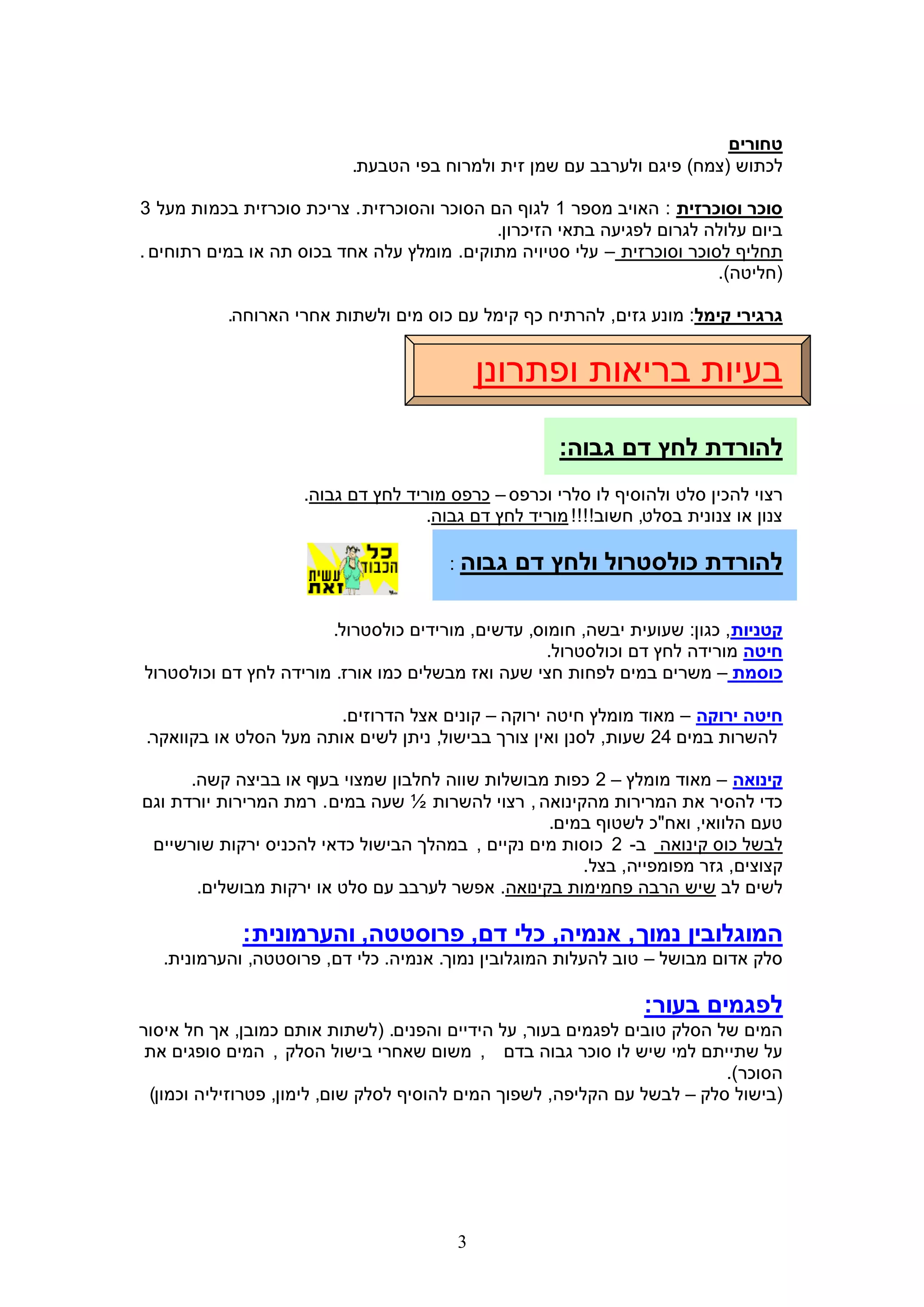 ‫טחורים‬
                           ‫לכתוש (צמח) פיגם ולערבב עם שמן זית ולמרוח בפי הטבעת.‬

‫סוכר וסוכרזית : האויב מספר 1 לגוף הם הסוכר והסוכרזית . צריכת סוכרזית בכמ ות מעל 3‬
                                              ‫ביום עלולה לגרום לפגיעה בתאי הזיכרון.‬
‫תחליף לסוכר וסוכרזית – עלי סטיויה מתוקים. מומלץ עלה אחד בכוס תה או במים רתוחים .‬
                                                                          ‫(חליטה).‬

           ‫גרגירי קימל: מונע גזים, להרתיח כף קימל עם כוס מים ולשתות אחרי הארוחה.‬


                                                ‫בעיות בריאות ופתרונן‬
                                                       ‫להורדת לחץ דם גבוה:‬
                     ‫רצ וי להכין סלט ולהוסיף לו סלרי וכרפס – כרפס מוריד לחץ דם גבוה.‬
                                     ‫צנון או צנונית בסלט, חשוב!!!! מוריד לחץ דם גבוה.‬

                                        ‫:‬   ‫להורדת כולסטרול ולחץ דם גבוה‬

                       ‫קטניות, כגון: שעועית יבשה, חומוס, עדשים, מורידים כולסטרול.‬
                                                   ‫חיטה מורידה לחץ דם וכולסטרול.‬
‫כוסמת – משרים במים לפחות חצי שעה ואז מבשלים כמו אורז. מורידה לחץ דם וכולסטרול‬

                        ‫חיטה ירוקה – מאוד מומלץ חיטה ירוקה – קונים אצל הדרוזים.‬
‫להשרות במים 42 שעות, לסנן ואין צורך בבישול, ניתן לשים אותה מעל הסלט או בקוואקר.‬

      ‫קינואה – מאוד מומלץ – 2 כפות מבושלות שווה לחלבון שמצוי בעוף או בביצה קשה.‬
‫כדי להסיר את המרירות מהקינואה , רצוי להשרות ½ שעה במים . רמת המרירות יורדת וגם‬
                                                  ‫טעם הלוואי, ואח"כ לשטוף במים.‬
 ‫לבשל כוס קינואה ב- 2 כוסות מים נקיים , במהלך הבישול כדאי להכניס ירקות שורשיים‬
                                                       ‫קצוצים, גזר מפומפייה, בצל.‬
       ‫לשים לב שיש הרבה פחמימות בקינואה. אפשר לערבב עם סלט או ירקות מבושלים.‬

             ‫המוגלובין נמוך , אנמיה, כלי דם, פרוסטטה, והערמונית :‬
   ‫סלק אדום מבושל – טוב להעלות המוגלובין נמוך. אנמיה. כלי דם, פרוסטטה, והערמונית.‬

                                                                  ‫לפגמים בעור:‬
‫המים של הסלק טובים לפגמים בעור, על הידיים והפנים. (לשתות אותם כמובן, אך חל איסור‬
 ‫על שתייתם למי שיש לו סוכר גבוה בדם , משום שאחרי בישול הסלק , המים סופגים את‬
                                                                          ‫הסוכר).‬
 ‫(בישול סלק – לבשל עם הקליפה, לשפוך המים להוסיף לסלק שום, לימון, פטרוזיליה וכמון)‬




                                            ‫3‬
 