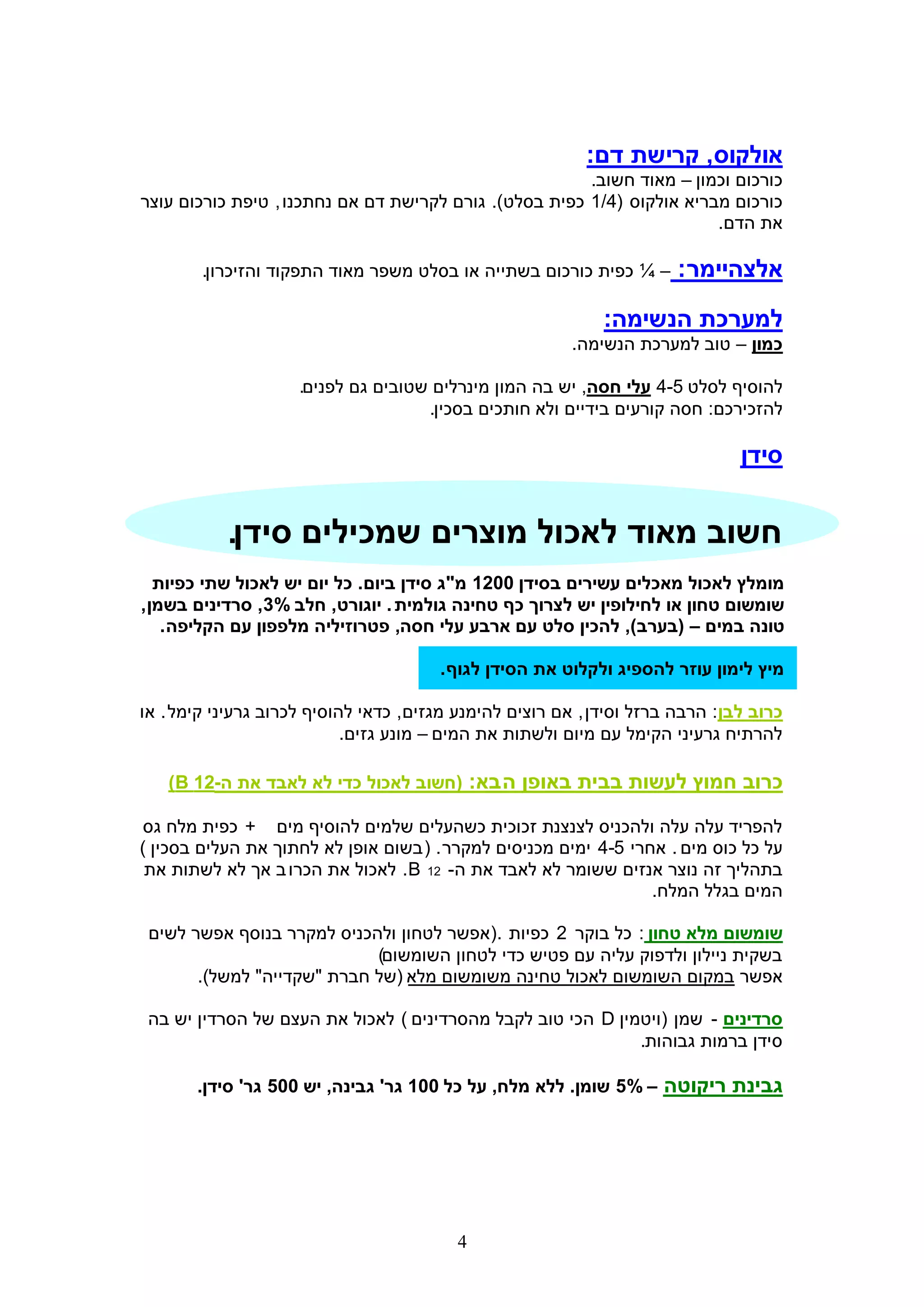 ‫אולקוס, קרישת דם:‬
                                                        ‫כורכום וכמון – מאוד חשוב.‬
‫כורכום מבריא אולקוס (4/1 כפית בסלט). גורם לקרישת דם אם נחתכנו , טיפת כורכום עוצר‬
                                                                        ‫את הדם.‬

        ‫– ¼ כפית כורכום בשתייה או בסלט משפר מאוד התפקוד והזיכרון.‬      ‫אלצהיימר :‬
                                                             ‫למערכת הנשימה:‬
                                                         ‫כמון – טוב למערכת הנשימה.‬

                     ‫להוסיף לסלט 5-4 עלי חסה, יש בה המון מינרלים שטובים גם לפנים.‬
                                     ‫להזכירכם: חסה קורעים בידיים ולא חותכים בסכין.‬

                                                                               ‫סידן‬


           ‫חשוב מאוד לאכול מוצרים שמכילים סידן.‬
   ‫מומלץ לאכול מאכלים עשירים בסידן 0021 מ"ג סידן ביום. כל יום יש לאכול שתי כפיות‬
‫שומשום טחון או לחילופין יש לצרוך כף טחינה גולמית . יוגורט, חלב %3, סרדינים בשמן ,‬
    ‫טונה במים – (בערב), להכין סלט עם ארבע עלי חסה, פטרוזיליה מלפפון עם הקליפה .‬

                                       ‫מיץ לימון עוזר להספיג ולקלוט את הסידן לגוף .‬

‫כרוב לבן: הרבה ברזל וסידן , אם רוצים להימנע מגזים, כדאי להוסיף לכרוב גרעיני קימל . או‬
                            ‫להרתיח גרעיני הקימל עם מיום ולשתות את המים – מונע גזים.‬

   ‫כרוב חמוץ לעשות בבית באופן ה בא: (חשוב לאכול כדי לא לאבד את ה-21 ‪)B‬‬

‫להפריד עלה עלה ולהכניס לצנצנת זכוכית כשהעלים שלמים להוסיף מים + כפית מלח גס‬
‫על כל כוס מים . אחרי 5-4 ימים מכניסים למקרר . ( בשום אופן לא לחתוך את העלים בסכין )‬
 ‫בתהליך זה נוצר אנזים ששומר לא לאבד את ה- 21 ‪ .B‬לאכול את הכרו ב אך לא לשתות את‬
                                                                  ‫המים בגלל המלח.‬

 ‫שומשום מלא טחון : כל בוקר 2 כפיות .(אפשר לטחון ולהכניס למקרר בנוסף אפשר לשים‬
                            ‫בשקית ניילון ולדפוק עליה עם פטיש כדי לטחון השומשום)‬
       ‫אפשר במקום השומשום לאכול טחינה משומשום מלא (של חברת "שקדייה" למשל).‬

 ‫סרדינים - שמן (ויטמין ‪ D‬הכי טוב לקבל מהסרדינים ) לאכול את העצם של הסרדין יש בה‬
                                                             ‫סידן ברמות גבוהות.‬

       ‫גבינת ריקוטה – %5 שומן. ללא מלח, על כל 001 גר' גבינה, יש 005 גר' סידן.‬




                                          ‫4‬
 