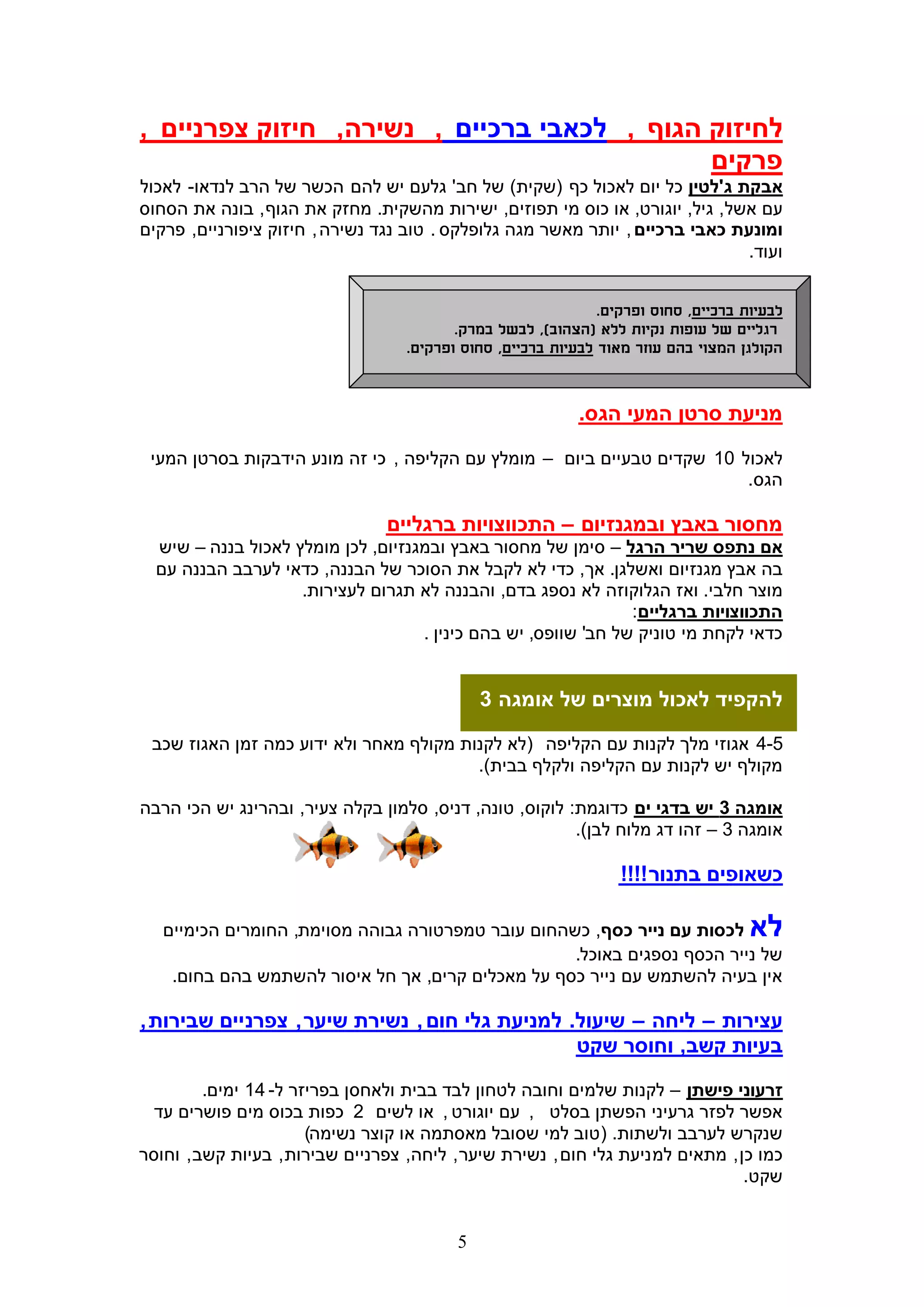 ‫לחיזוק הגוף , לכאבי ברכיים , נשירה, חיזוק צפרניים ,‬
                                             ‫פרקים‬
‫אבקת ג'לטין כל יום לאכול כף (שקית) של חב' גלעם יש להם הכשר של הרב לנדאו- לאכול‬
‫עם אשל, גיל, יוגורט, או כוס מי תפוזים, ישירות מהשקית. מחזק את הגוף , בונה את הסחוס‬
‫ומונעת כאבי ברכיים , יותר מאשר מגה גלופלקס . טוב נגד נשירה , חיזוק ציפורניים, פרקים‬
                                                                              ‫ועוד.‬


                                                               ‫לבעיות ברכיים, סחוס ופרקים.‬
                                          ‫רגליים של עופות נקיות ללא (הצהוב), לבשל במרק.‬
                                   ‫הקולגן המצוי בהם עוזר מאוד לבעיות ברכיים, סחוס ופרקים.‬


                                                            ‫מניעת סרטן המעי הגס.‬

 ‫לאכול 01 שקדים טבעיים ביום – מומלץ עם הקליפה , כי זה מונע הידבקות בסרטן המעי‬
                                                                         ‫הגס.‬

                                 ‫מחסור באבץ ובמגנזיום – התכווצויות ברגליים‬
  ‫אם נתפס שריר הרגל – סימן של מחסור באבץ ובמגנזיום, לכן מומלץ לאכול בננה – שיש‬
  ‫בה אבץ מגנזיום ואשלגן. אך, כדי לא לקבל את הסוכר של הבננה, כדאי לערבב הבננה עם‬
                    ‫מוצר חלבי. ואז הגלוקוזה לא נספג בדם, והבננה לא תגרום לעצירות.‬
                                                                ‫התכווצויות ברגליים:‬
                                    ‫כדאי לקחת מי טוניק של חב' שוופס, יש בהם כינין .‬


                                              ‫להקפיד לאכול מוצרים של אומגה 3‬

 ‫5-4 אגוזי מלך לקנות עם הקליפה (לא לקנות מקולף מאחר ולא ידוע כמה זמן האגוז שכב‬
                                         ‫מקולף יש לקנות עם הקליפה ולקלף בבית).‬

‫אומגה 3 יש בדגי ים כדוגמת: לוקוס, טונה, דניס, סלמון בקלה צעיר, ובהרינג יש הכי הרבה‬
                                                         ‫אומגה 3 – זהו דג מלוח לבן).‬

                                                                  ‫כשאופים בתנור !!!!‬

   ‫לכסות עם נייר כסף, כשהחום עובר טמפרטורה גבוהה מסוימת, החומרים הכימיים‬             ‫לא‬
                                                    ‫של נייר הכסף נספגים באוכל.‬
    ‫אין בעיה להשתמש עם נייר כסף על מאכלים קרים, אך חל איסור להשתמש בהם בחום.‬

‫עצירות – ליחה – שיעול. למניעת גלי חום , נשירת שיער , צפרניים שבירות ,‬
                                                ‫בעיות קשב, וחוסר שקט‬

         ‫זרעוני פישתן – לקנות שלמים וחובה לטחון לבד בבית ולאחסן בפריזר ל- 41 ימים.‬
  ‫אפשר לפזר גרעיני הפשתן בסלט , עם יוגורט , או לשים 2 כפות בכוס מים פושרים עד‬
                       ‫שנקרש לערבב ולשתות. (טוב למי שסובל מאסתמה או קוצר נשימה)‬
‫כמו כן , מתאים למ ניעת גלי חום , נשירת שיער , ליחה, צפרניים שבירות , בעיות קשב , וחוסר‬
                                                                                 ‫שקט.‬


                                          ‫5‬
 