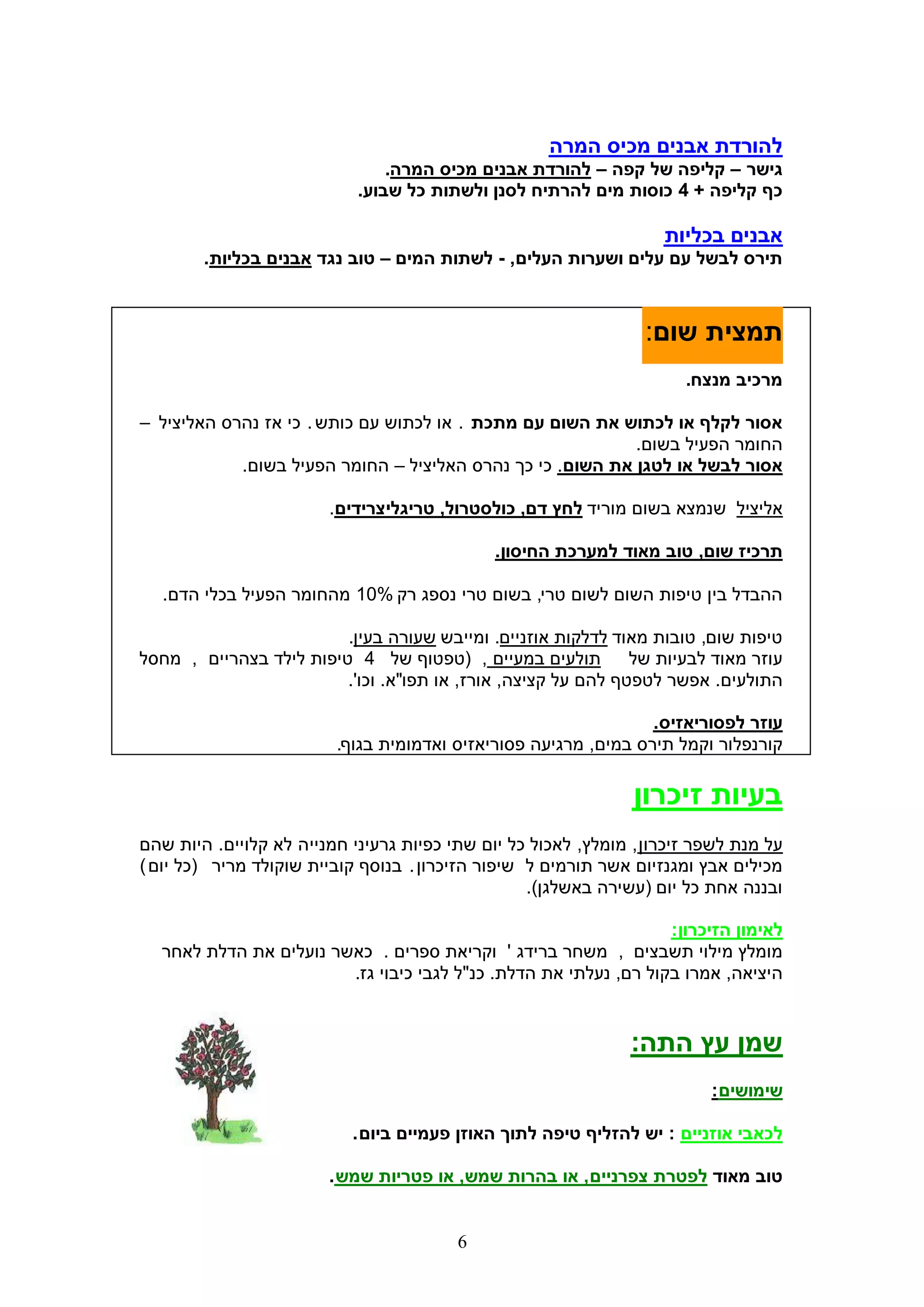 ‫להורדת אבנים מכיס המרה‬
                                ‫גישר – קליפה של קפה – להורדת אבנים מכיס המרה.‬
                            ‫כף קליפה + 4 כוסות מים להרתיח לסנן ולשתות כל שבוע.‬

                                                                    ‫אבנים בכליות‬
        ‫תירס לבשל עם עלים ושערות העלים, - לשתות המים – טוב נגד אבנים בכליות.‬



                                                                  ‫תמצית שום:‬
                                                                       ‫מרכיב מנצח.‬

‫אסור לקלף או לכתוש את השום עם מתכת . או לכתוש עם כותש . כי אז נהרס האליציל –‬
                                                            ‫החומר הפעיל בשום.‬
            ‫אסור לבשל או לטגן את השום. כי כך נהרס האליציל – החומר הפעיל בשום.‬

                        ‫אליציל שנמצא בשום מוריד לחץ דם, כולסטרול, טריגליצרידים.‬

                                              ‫תרכיז שום, טוב מאוד למערכת החיסון.‬

   ‫ההבדל בין טיפות השום לשום טרי, בשום טרי נספג רק %01 מהחומר הפעיל בכלי הדם.‬

                         ‫טיפות שום, טובות מאוד לדלקות אוזניים. ומייבש שעורה בעין.‬
‫תולעים במעיים , (טפטוף של 4 טיפות לילד בצהריים , מחסל‬          ‫עוזר מאוד לבעיות של‬
                         ‫התולעים. אפשר לטפטף להם על קציצה, אורז, או תפו"א. וכו'.‬

                                                                 ‫עוזר לפסוריאזיס.‬
                         ‫קורנפלור וקמל תירס במים, מרגיעה פסוריאזיס ואדמומית בגוף.‬

                                                                ‫בעיות זיכרון‬
‫על מנת לשפר זיכרון , מומלץ, לאכול כל יום שתי כפיות גרעיני חמנייה לא קלויים. היות שהם‬
‫מכילים אבץ ומגנזיום אשר תורמים ל שיפור הזיכרון . בנוסף קוביית שוקולד מריר (כל יום )‬
                                                   ‫ובננה אחת כל יום (עשירה באשלגן).‬

                                                                  ‫לאימון הזיכרון:‬
  ‫מומלץ מילוי תשבצים , משחר ברידג ' וקריאת ספרים . כאשר נועלים את הדלת לאחר‬
                        ‫היציאה, אמרו בקול רם, נעלתי את הדלת. כנ"ל לגבי כיבוי גז.‬


                                                                ‫שמן עץ התה:‬
                                                                          ‫שימושים :‬

                           ‫לכאבי אוזניים : יש להזליף טיפה לתוך האוזן פעמיים ביום .‬

                        ‫טוב מאוד לפטרת צפרניים , או בהרות שמש, או פטריות שמש .‬


                                         ‫6‬
 