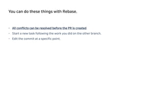 - All conflicts can be resolved before the PR is created.
- Start a new task following the work you did on the other branch.
- Edit the commit at a specific point.
You can do these things with Rebase.
 