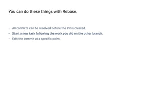 - All conflicts can be resolved before the PR is created.
- Start a new task following the work you did on the other branch.
- Edit the commit at a specific point.
You can do these things with Rebase.
 