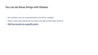 - All conflicts can be resolved before the PR is created.
- Start a new task following the work you did on the other branch.
- Edit the commit at a specific point.
You can do these things with Rebase.
 