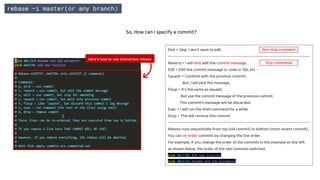 rebase –i master(or any branch)
Here's how to use Interactive rebase
Pick = Skip. I don’t want to edit.
--------------------------------------------------------------------------------------------
Reword = I will only edit the commit message.
Edit = Edit the commit message or code or file, etc …
Squash = Combine with the previous commit.
But, I will pick the message.
Fixup = It's the same as squash.
But use the commit message of the previous commit.
This commit’s message will be discarded.
Exec = I will run the shell command for a while.
Drop = This will remove this commit.
--------------------------------------------------------------------------------------------
Rebase runs sequentially from top (old commit) to bottom (most recent commit).
You can re-order commits by changing the line order.
For example, If you change the order of the commits in the example on the left
as shown below, the order of the two commits switched.
pick de4739c Add new function
pick 60cc7e2 Rename and add parameter
So, How can I specify a commit?
Stop commands
Non-stop command
 