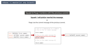 rebase –i master(or any branch)
Squash & Fixup: Combine with the previous commit
Squash: I will pick(or rewrite) the message.
vs
Fixup: Use the commit message of the previous commit.
pick 70f53f62 first commit
squash 547789e7 second commit
squash 2bb3f013 third commit
pick 9e76d3f2 second commit
# This is a combination of 3 commits.
# This is the 1st commit message:
first commit
# This is the commit message #2:
second commit
# This is the commit message #3:
third commit
Leave this alone and erase every messages.
 