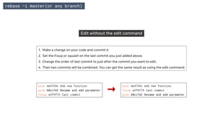 Edit without the edit command
1. Make a change on your code and commit it.
2. Set the Fixup or squash on the last commit you just added above.
3. Change the order of last commit to just after the commit you want to edit.
4. Then two commits will be combined. You can get the same result as using the edit command.
rebase –i master(or any branch)
pick de4739c Add new function
pick 60cc7e2 Rename and add parameter
fixup a3f9f75 last commit
pick de4739c Add new function
fixup a3f9f75 last commit
pick 60cc7e2 Rename and add parameter
 