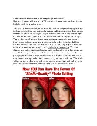 Learn How To Edit Photos With Simple Tips And Tricks 
How to edit photos with simple tips? This article will show you some basic tips and tricks to create high-quality photos. 
You may not be unfamiliar with the moments when you see promising opportunities for taking photos, then grab your digital camera, and take some shots. However, you find that the photos are not as good as you expected after that. It may be too bright, too dark, or someone may have accidentally stepped into the edge of your images. That is when some basic and simple photo-editing tips and tricks are necessary. Many people just don't know how to get great pictures despite the fact that they know exactly how they want the pictures to look. In fact, using digital cameras and taking some shots are not enough to have professional photographs . To create stunning and perfect photos, professional photographers always use their computers and edit the images so they can look flawless. If you are not an experienced photographer but want to improve the quality of your photos, you will need some easy photo-editing tips and tricks so you can edit your photos with ease. This article will reveal how to edit photos with simple tips and tricks, which will enable you to save unforgettable memories and share them with your family and friends. 
 