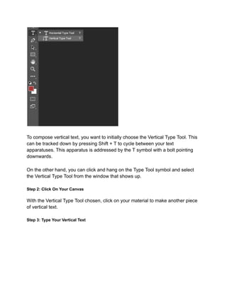 To compose vertical text, you want to initially choose the Vertical Type Tool. This
can be tracked down by pressing Shift + T to cycle between your text
apparatuses. This apparatus is addressed by the T symbol with a bolt pointing
downwards.
On the other hand, you can click and hang on the Type Tool symbol and select
the Vertical Type Tool from the window that shows up.
Step 2: Click On Your Canvas
With the Vertical Type Tool chosen, click on your material to make another piece
of vertical text.
Step 3: Type Your Vertical Text
 