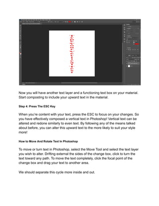 Now you will have another text layer and a functioning text box on your material.
Start composting to include your upward text in the material.
Step 4: Press The ESC Key
When you’re content with your text, press the ESC to focus on your changes. So
you have effectively composed a vertical text in Photoshop! Vertical text can be
altered and redone similarly to even text. By following any of the means talked
about before, you can alter this upward text to the more likely to suit your style
more!
How to Move And Rotate Text In Photoshop
To move or turn text in Photoshop, select the Move Tool and select the text layer
you wish to alter. Drifting external the sides of the change box, click to turn the
text toward any path. To move the text completely, click the focal point of the
change box and drag your text to another area.
We should separate this cycle more inside and out.
 