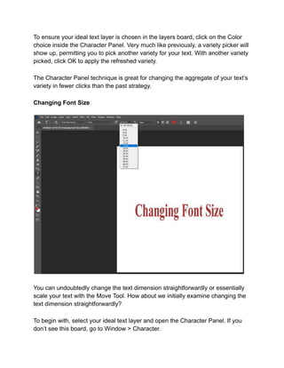 To ensure your ideal text layer is chosen in the layers board, click on the Color
choice inside the Character Panel. Very much like previously, a variety picker will
show up, permitting you to pick another variety for your text. With another variety
picked, click OK to apply the refreshed variety.
The Character Panel technique is great for changing the aggregate of your text’s
variety in fewer clicks than the past strategy.
Changing Font Size
You can undoubtedly change the text dimension straightforwardly or essentially
scale your text with the Move Tool. How about we initially examine changing the
text dimension straightforwardly?
To begin with, select your ideal text layer and open the Character Panel. If you
don’t see this board, go to Window > Character.
 
