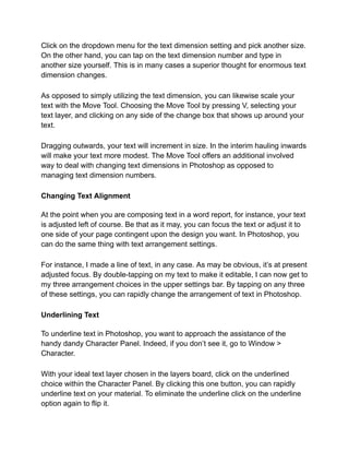 Click on the dropdown menu for the text dimension setting and pick another size.
On the other hand, you can tap on the text dimension number and type in
another size yourself. This is in many cases a superior thought for enormous text
dimension changes.
As opposed to simply utilizing the text dimension, you can likewise scale your
text with the Move Tool. Choosing the Move Tool by pressing V, selecting your
text layer, and clicking on any side of the change box that shows up around your
text.
Dragging outwards, your text will increment in size. In the interim hauling inwards
will make your text more modest. The Move Tool offers an additional involved
way to deal with changing text dimensions in Photoshop as opposed to
managing text dimension numbers.
Changing Text Alignment
At the point when you are composing text in a word report, for instance, your text
is adjusted left of course. Be that as it may, you can focus the text or adjust it to
one side of your page contingent upon the design you want. In Photoshop, you
can do the same thing with text arrangement settings.
For instance, I made a line of text, in any case. As may be obvious, it’s at present
adjusted focus. By double-tapping on my text to make it editable, I can now get to
my three arrangement choices in the upper settings bar. By tapping on any three
of these settings, you can rapidly change the arrangement of text in Photoshop.
Underlining Text
To underline text in Photoshop, you want to approach the assistance of the
handy dandy Character Panel. Indeed, if you don’t see it, go to Window >
Character.
With your ideal text layer chosen in the layers board, click on the underlined
choice within the Character Panel. By clicking this one button, you can rapidly
underline text on your material. To eliminate the underline click on the underline
option again to flip it.
 