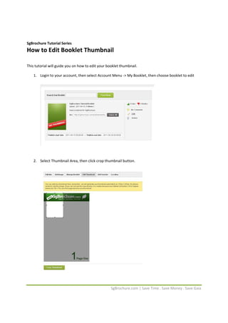  


SgBrochure Tutorial Series 
How to Edit Booklet Thumbnail 
 

This tutorial will guide you on how to edit your booklet thumbnail.  

    1. Login to your account, then select Account Menu ‐> My Booklet, then choose booklet to edit 
        




                                                                             
        
        
    2. Select Thumbnail Area, then click crop thumbnail button. 
        




                                                                         
         


                                                   SgBrochure.com | Save Time . Save Money . Save Gaia 
 
 