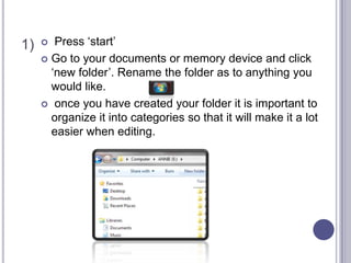 1)  Press ‘start’
 Go to your documents or memory device and click
‘new folder’. Rename the folder as to anything you
would like.
 once you have created your folder it is important to
organize it into categories so that it will make it a lot
easier when editing.
 