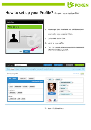  	
  
	
  

	
  	
  

	
  	
  

How	
  to	
  set	
  up	
  your	
  Profile?	
  	
  	
  (for	
  pre	
  -­‐	
  registered	
  profiles)	
  
	
  
	
  
	
  
1. You	
  will	
  get	
  your	
  username	
  and	
  password	
  when	
  
you	
  receive	
  your	
  personal	
  Poken.	
  
2. Go	
  to	
  www.poken.com.	
  
3. Log	
  in	
  to	
  your	
  profile.	
  

	
  
	
  
	
  
	
  

	
  
	
  
	
  
	
  
	
  
	
  
	
  
	
  
	
  

	
  

4. Click	
  EDIT	
  below	
  your	
  Business	
  Card	
  to	
  add	
  more	
  
information	
  about	
  yourself.	
  
	
  

	
  
5.	
  	
  	
  	
  Add	
  a	
  Profile	
  picture.	
  

 