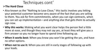 Techniques cont’
The Hard Close
• Also known as the "Nothing to Lose Close," this tactic involves you letting
your potent...