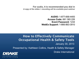 For audio, it is recommended you dial in
         A copy of the slides + recording will be available post webinar



                                      AUDIO: 1-877-668-4493
                                   Access Code: 661 365 226
                                       Event Password: 1234
                               WebEx Support: 1-866-863-3910




       How to Effectively Communicate
     Occupational Health & Safety Tools
                                                January 30, 2013
Presented by: Kathleen Collins, Health & Safety Manager
                                              Drake International
 