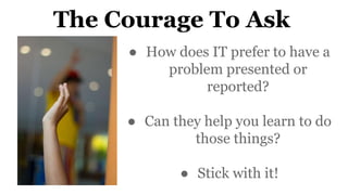 The Courage To Ask
● How does IT prefer to have a
problem presented or
reported?
● Can they help you learn to do
those thi...