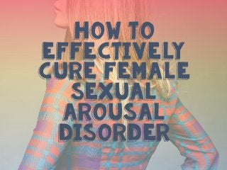 How to
Effectively
Cure Female
Sexual
Arousal
Disorder
 