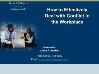 How to Effectively
Deal with Conflict in
the Workplace
Presented by:
Laura P. Jordan
Phone: (503) 242-4262
Email: ljordan@laborlawyers.com
Atlanta • Boston • Charlotte • Chicago • Cleveland • Columbia • Dallas • Denver • Fort Lauderdale • Houston • Irvine • Kansas City • Las Vegas • Los
Angeles
Louisville Memphis • New England • New Jersey • New Orleans • Orlando • Philadelphia • Phoenix • Portland • San Diego • San Francisco • Tampa •
Washington, DC
www.laborlawyers.com
Fisher& PhillipsLLP
ATTORNEYSATLAW
Solutions at Work®
 
