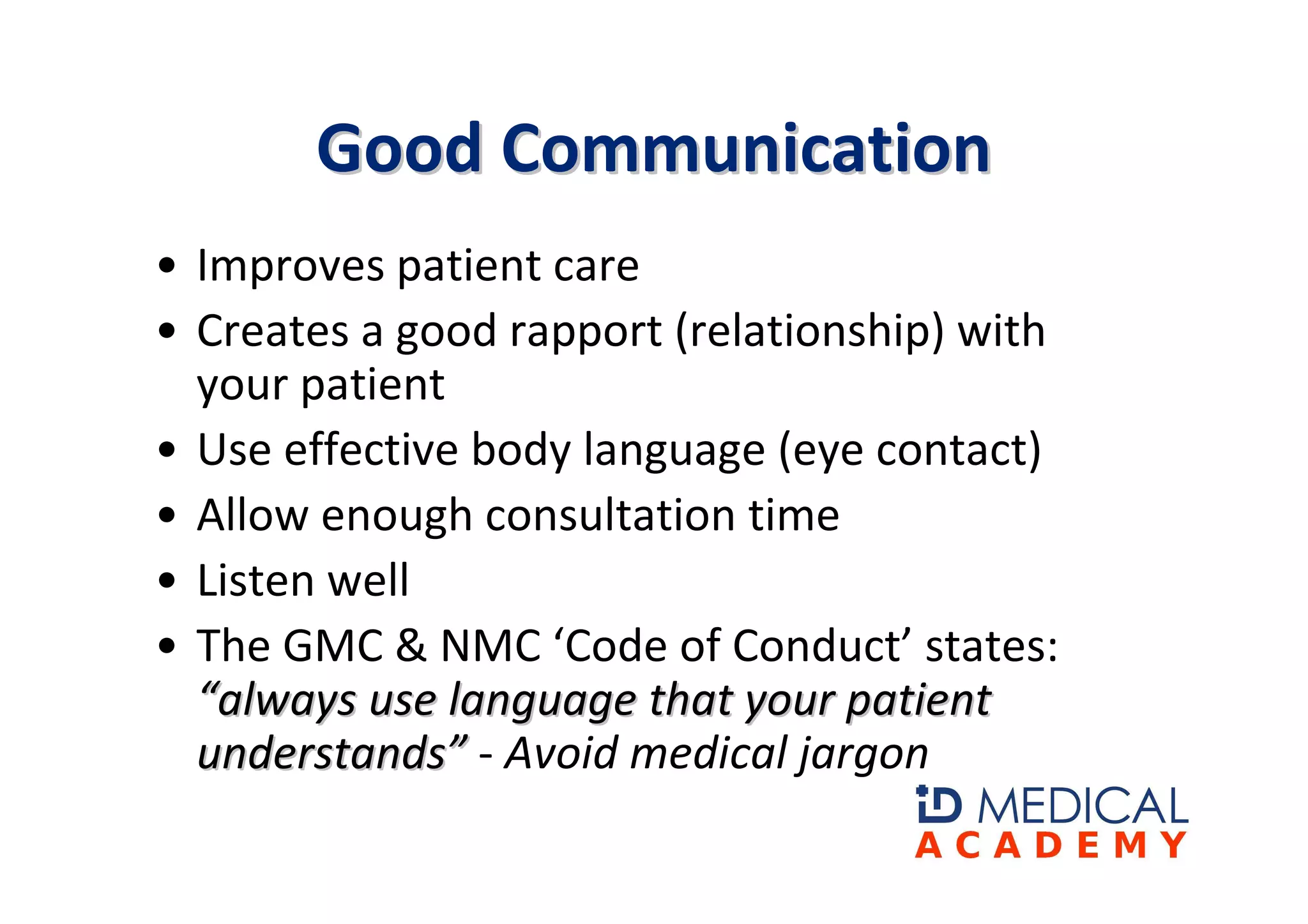 Good Communication
• Improves patient care
• Creates a good rapport (relationship) with
  your patient
• Use effective body language (eye contact)
• Allow enough consultation time
• Listen well
• The GMC & NMC ‘Code of Conduct’ states:
  “always use language that your patient
  understands” - Avoid medical jargon
 