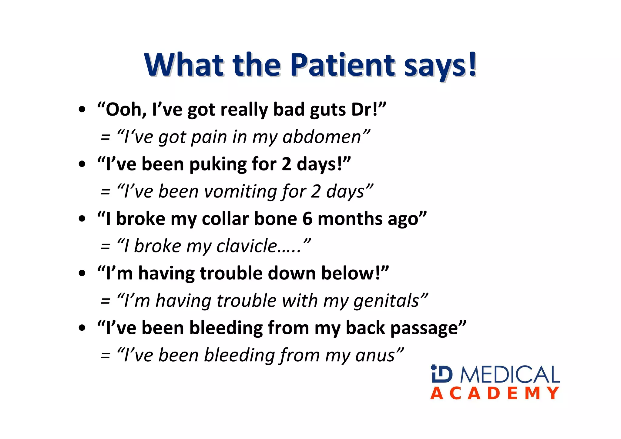 What the Patient says!
• “Ooh, I’ve got really bad guts Dr!”
  = “I‘ve got pain in my abdomen”
• “I’ve been puking for 2 days!”
  = “I’ve been vomiting for 2 days”
• “I broke my collar bone 6 months ago”
  = “I broke my clavicle…..”
• “I’m having trouble down below!”
  = “I’m having trouble with my genitals”
• “I’ve been bleeding from my back passage”
  = “I’ve been bleeding from my anus”
 