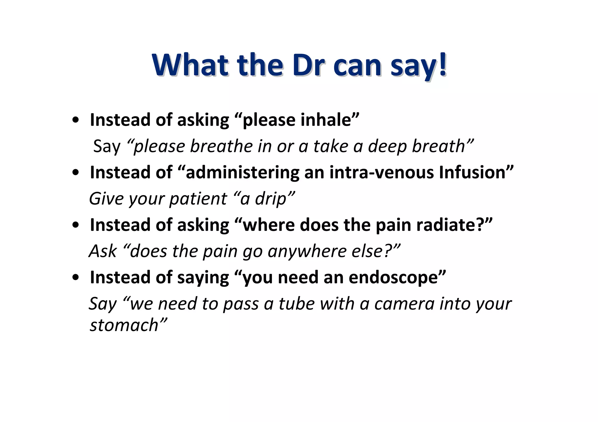 What the Dr can say!
• Instead of asking “please inhale”
   Say “please breathe in or a take a deep breath”
• Instead of “administering an intra-venous Infusion”
  Give your patient “a drip”
• Instead of asking “where does the pain radiate?”
  Ask “does the pain go anywhere else?”
• Instead of saying “you need an endoscope”
  Say “we need to pass a tube with a camera into your
  stomach”
 