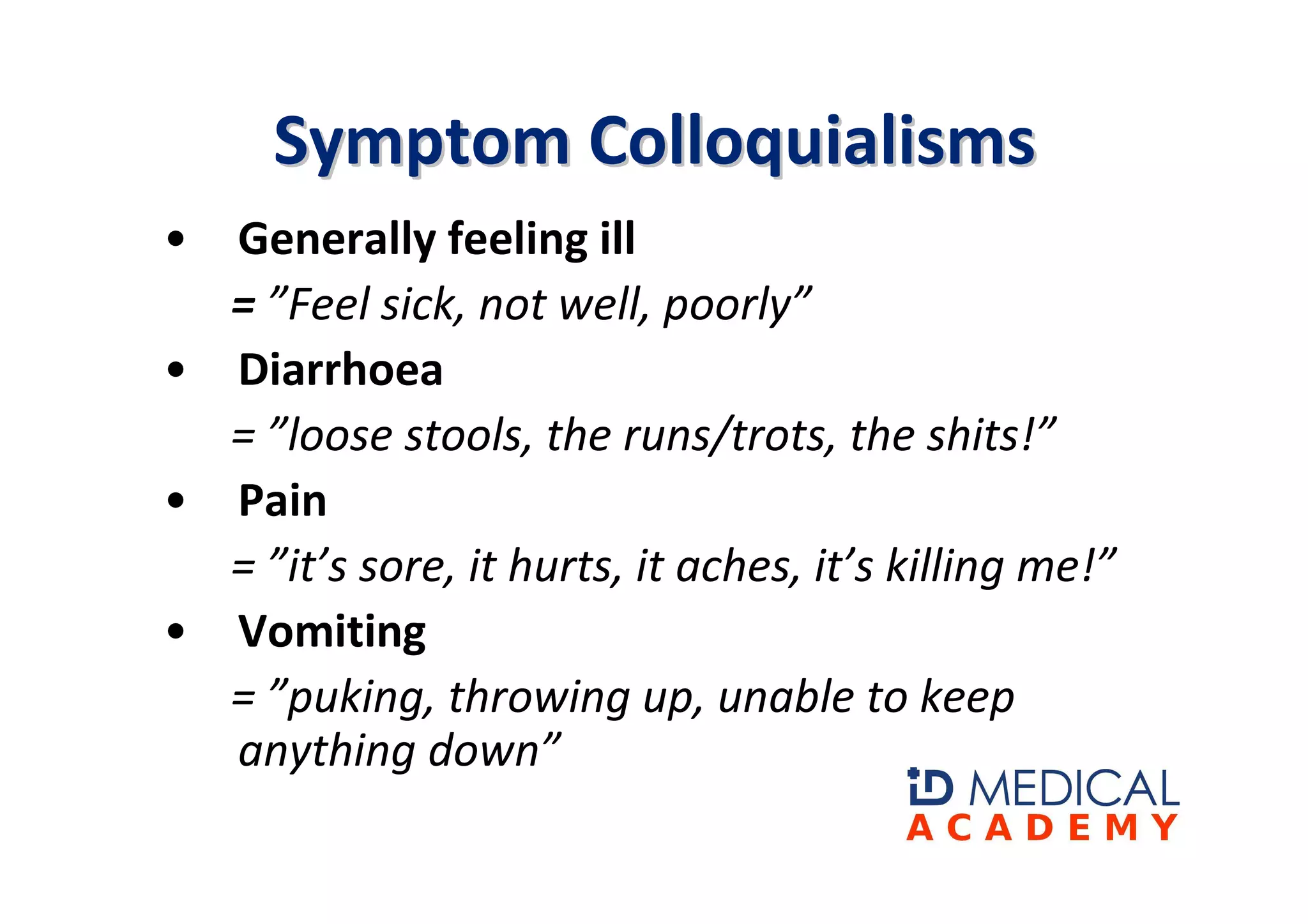 Symptom Colloquialisms
• Generally feeling ill
  = ”Feel sick, not well, poorly”
• Diarrhoea
  = ”loose stools, the runs/trots, the shits!”
• Pain
  = ”it’s sore, it hurts, it aches, it’s killing me!”
• Vomiting
  = ”puking, throwing up, unable to keep
  anything down”
 