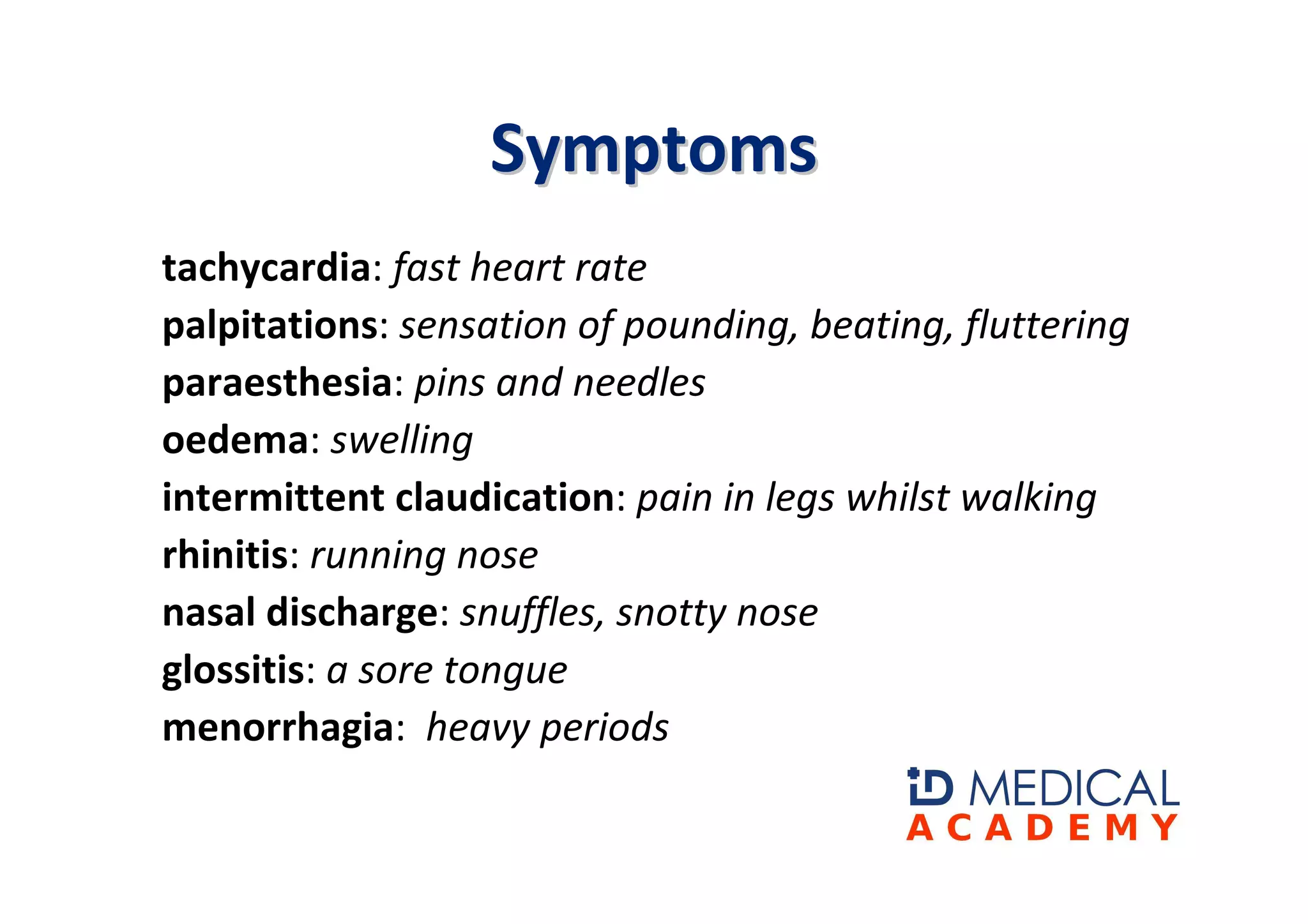 Symptoms
tachycardia: fast heart rate
palpitations: sensation of pounding, beating, fluttering
paraesthesia: pins and needles
oedema: swelling
intermittent claudication: pain in legs whilst walking
rhinitis: running nose
nasal discharge: snuffles, snotty nose
glossitis: a sore tongue
menorrhagia: heavy periods
 