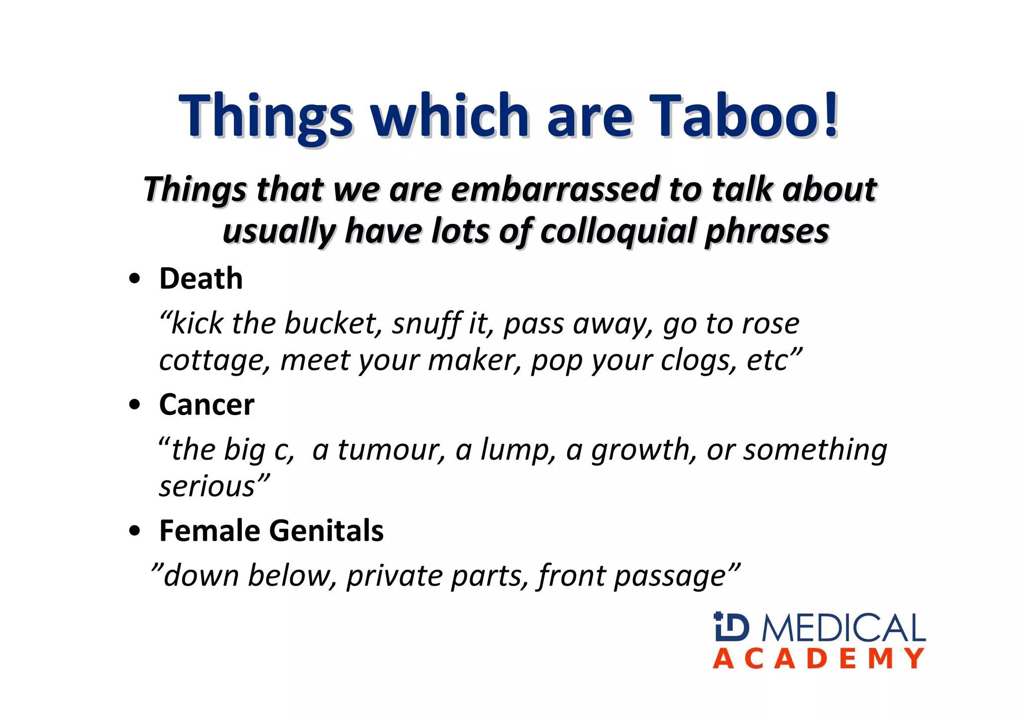 Things which are Taboo!
 Things that we are embarrassed to talk about
      usually have lots of colloquial phrases
• Death
  “kick the bucket, snuff it, pass away, go to rose
  cottage, meet your maker, pop your clogs, etc”
• Cancer
  “the big c, a tumour, a lump, a growth, or something
  serious”
• Female Genitals
 ”down below, private parts, front passage”
 