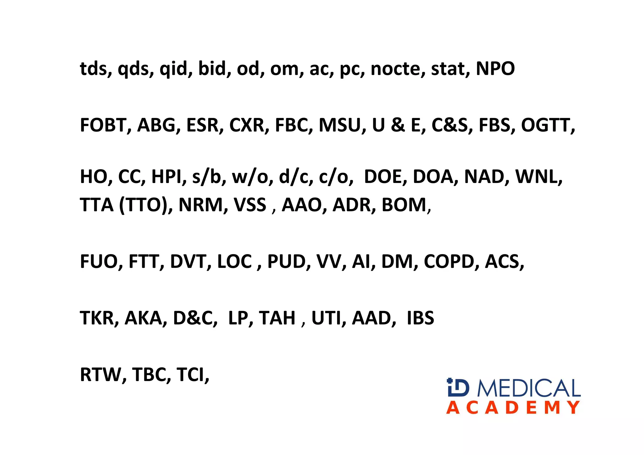 tds, qds, qid, bid, od, om, ac, pc, nocte, stat, NPO

FOBT, ABG, ESR, CXR, FBC, MSU, U & E, C&S, FBS, OGTT,

HO, CC, HPI, s/b, w/o, d/c, c/o, DOE, DOA, NAD, WNL,
TTA (TTO), NRM, VSS , AAO, ADR, BOM,

FUO, FTT, DVT, LOC , PUD, VV, AI, DM, COPD, ACS,

TKR, AKA, D&C, LP, TAH , UTI, AAD, IBS

RTW, TBC, TCI,
 