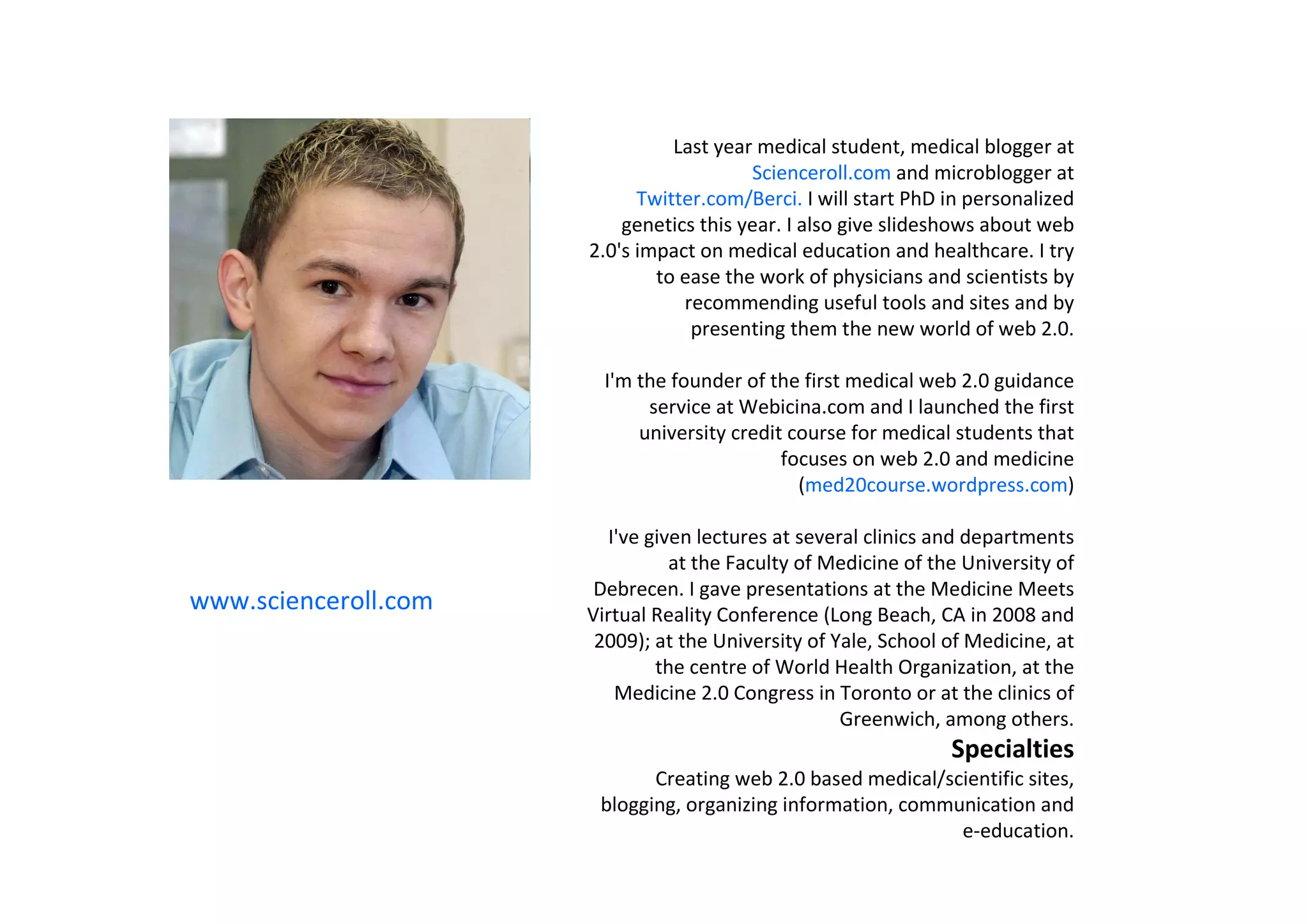 Last year medical student, medical blogger at
                                         Scienceroll.com and microblogger at
                            Twitter.com/Berci. I will start PhD in personalized
                          genetics this year. I also give slideshows about web
                      2.0's impact on medical education and healthcare. I try
                              to ease the work of physicians and scientists by
                                 recommending useful tools and sites and by
                                  presenting them the new world of web 2.0.

                        I'm the founder of the first medical web 2.0 guidance
                             service at Webicina.com and I launched the first
                            university credit course for medical students that
                                             focuses on web 2.0 and medicine
                                               (med20course.wordpress.com)

                         I've given lectures at several clinics and departments
                                 at the Faculty of Medicine of the University of
                       Debrecen. I gave presentations at the Medicine Meets
www.scienceroll.com   Virtual Reality Conference (Long Beach, CA in 2008 and
                       2009); at the University of Yale, School of Medicine, at
                               the centre of World Health Organization, at the
                          Medicine 2.0 Congress in Toronto or at the clinics of
                                                     Greenwich, among others.
                                                                 Specialties
                             Creating web 2.0 based medical/scientific sites,
                       blogging, organizing information, communication and
                                                              e-education.
 