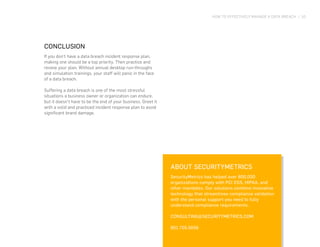 HOW TO EFFECTIVELY MANAGE A DATA BREACH | 10
CONCLUSION
If you don’t have a data breach incident response plan,
making one should be a top priority. Then practice and
review your plan. Without annual desktop run-throughs
and simulation trainings, your staff will panic in the face
of a data breach.
Suffering a data breach is one of the most stressful
situations a business owner or organization can endure,
but it doesn’t have to be the end of your business. Greet it
with a solid and practiced incident response plan to avoid
significant brand damage.
ABOUT SECURITYMETRICS
SecurityMetrics has helped over 800,000
organizations comply with PCI DSS, HIPAA, and
other mandates. Our solutions combine innovative
technology that streamlines compliance validation
with the personal support you need to fully
understand compliance requirements.
CONSULTING@SECURITYMETRICS.COM
801.705.5656
 