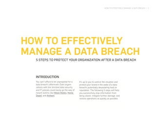 HOW TO EFFECTIVELY MANAGE A DATA BREACH | 1
HOW TO EFFECTIVELY
MANAGE A DATA BREACH
5 STEPS TO PROTECT YOUR ORGANIZATION AFTER A DATA BREACH
INTRODUCTION
You can’t afford to be unprepared for a
data breach’s aftermath. Even organi-
zations with the strictest data security
and IT policies could easily go the way of
recent victims like Hilton Hotels, Home
Depot, and Anthem.
It’s up to you to control the situation and
protect your brand in the wake of a data
breach’s potentially devastating hold on
reputation. The following 5 steps will help
you successfully stop information from
being stolen, mitigate further damage, and
restore operations as quickly as possible.
 