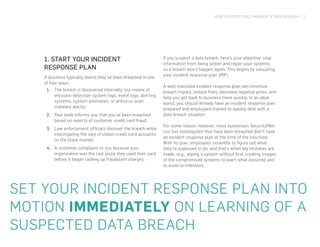 HOW TO EFFECTIVELY MANAGE A DATA BREACH | 2
1. START YOUR INCIDENT
RESPONSE PLAN
A business typically learns they’ve been breached in one
of four ways:
1.	 The breach is discovered internally (via review of
intrusion detection system logs, event logs, alerting
systems, system anomalies, or antivirus scan
malware alerts).
2.	 Your bank informs you that you’ve been breached
based on reports of customer credit card fraud.
3.	 Law enforcement officials discover the breach while
investigating the sale of stolen credit card accounts
on the black market.
4.	 A customer complains to you because your
organization was the last place they used their card
before it began racking up fraudulent charges.
If you suspect a data breach, here’s your objective: stop
information from being stolen and repair your systems
so a breach won’t happen again. This begins by executing
your incident response plan (IRP).
A well-executed incident response plan can minimize
breach impact, reduce fines, decrease negative press, and
help you get back to business more quickly. In an ideal
world, you should already have an incident response plan
prepared and employees trained to quickly deal with a
data breach situation.
For some reason, however, most businesses SecurityMet-
rics has investigated that have been breached didn’t have
an incident response plan at the time of the incursion.
With no plan, employees scramble to figure out what
they’re supposed to do, and that’s when big mistakes are
made. (e.g., wiping a system without first creating images
of the compromised systems to learn what occurred and
to avoid re-infection).
SET YOUR INCIDENT RESPONSE PLAN INTO
MOTION IMMEDIATELY ON LEARNING OF A
SUSPECTED DATA BREACH
 