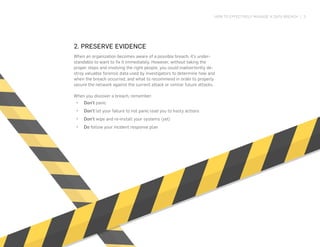 HOW TO EFFECTIVELY MANAGE A DATA BREACH | 3
2. PRESERVE EVIDENCE
When an organization becomes aware of a possible breach, it’s under-
standable to want to fix it immediately. However, without taking the
proper steps and involving the right people, you could inadvertently de-
stroy valuable forensic data used by investigators to determine how and
when the breach occurred, and what to recommend in order to properly
secure the network against the current attack or similar future attacks.
When you discover a breach, remember:
•	 Don’t panic
•	 Don’t let your failure to not panic lead you to hasty actions
•	 Don’t wipe and re-install your systems (yet)
•	 Do follow your incident response plan
 