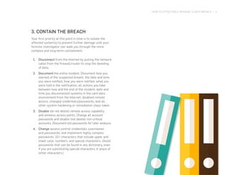 HOW TO EFFECTIVELY MANAGE A DATA BREACH | 4
3. CONTAIN THE BREACH
Your first priority at this point in time is to isolate the
affected system(s) to prevent further damage until your
forensic investigator can walk you through the more
complex and long-term containment.
1.	 Disconnect from the Internet by pulling the network
cable from the firewall/router to stop the bleeding
of data.
2.	 Document the entire incident. Document how you
learned of the suspected breach, the date and time
you were notified, how you were notified, what you
were told in the notification, all actions you take
between now and the end of the incident, date and
time you disconnected systems in the card data
environment from the Internet, disabled remote
access, changed credentials/passwords, and all
other system hardening or remediation steps taken.
3.	 Disable (do not delete) remote access capability
and wireless access points. Change all account
passwords and disable (not delete) non-critical
accounts. Document old passwords for later analysis.
4.	 Change access control credentials (usernames
and passwords) and implement highly complex
passwords: 10+ characters that include upper and
lower case, numbers, and special characters. (Avoid
passwords that can be found in any dictionary, even
if you are substituting special characters in place of
letter characters.)
 
