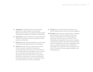 HOW TO EFFECTIVELY MANAGE A DATA BREACH | 5
5.	 Segregate all hardware devices in the payment
process from other business critical devices.
Relocate these devices to a separate network subnet
and keep them powered on to preserve volatile data.
6.	 Quarantine instead of deleting (removing) identified
malware found by your antivirus scanner for later
analysis and evidence.
7.	 Preserve firewall settings, firewall logs, system logs,
and security logs (take screenshots if necessary).
8.	 Restrict Internet traffic to only business critical
servers and ports outside of the payment-
processing environment. If you must reconnect to
the Internet before an investigator arrives, remove
your credit card processing environment from
any devices that must have Internet connectivity
and process credit cards via dial-up, stand-alone
terminals obtained from your merchant bank until
you consult with your forensic investigator.
9.	 Contact your merchant processing bank (if you
haven’t already) and let them know what happened.
10.	Consider hiring a law firm experienced in managing
data breaches. It won’t be cheap, but they may
help you avoid pitfalls that could damage your
brand. Your law firm may hire a forensic firm to
immediately investigate and ensure you’ve properly
contained the breach. If the credit card brands have
issued a mandate that a forensic investigation must
occur, you will be required to hire a PCI forensic
investigator (PFI) to perform the investigation, even
if you or your law firm has already employed a non-
PFI forensic firm.
 